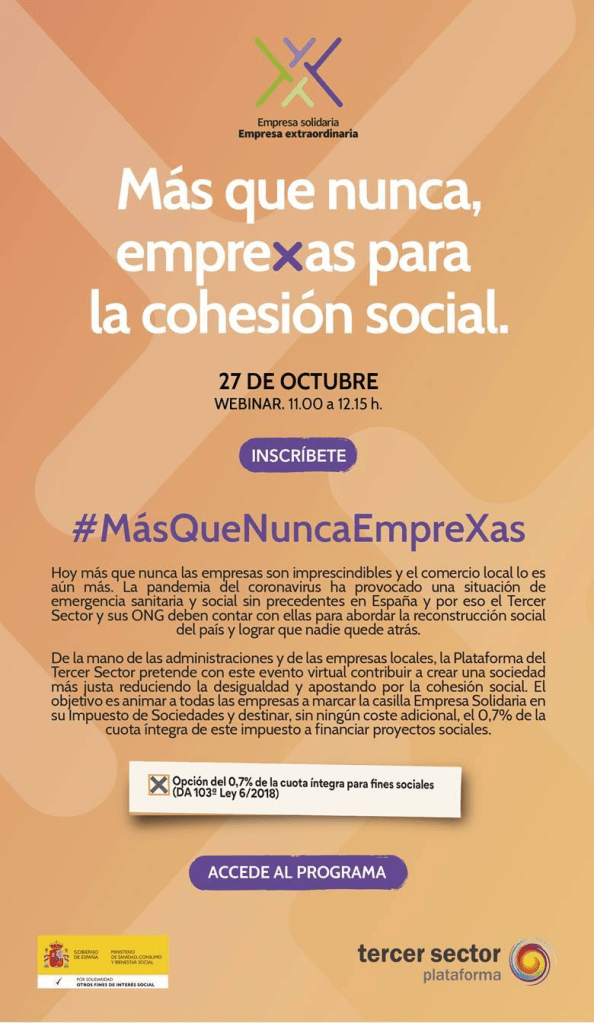 Imagen-invitación con el texto:

Logo Empresa solidaria Empresa extraordinaria

Más que nunca, emprexas para la cohesión social.
27 DE OCTUBRE
WEBINAR. 11.00 a 12.15 h.
INSCRÍBETE

#MásQueNuncaEmpreXas
Hoy más que nunca las empresas son imprescindibles y el comercio local lo es aún más. La pandemia del coronavirus ha provocado una situación de emergencia sanitaria y social sin precedentes en España y por eso el Tercer Sector y sus ONG deben contar con ellas para abordar la reconstrucción social del país y lograr que nadie quede atrás.
De la mano de las administraciones y de las empresas locales, la Plataforma del Tercer Sector pretende con este evento virtual contribuir a crear una sociedad más justa reduciendo la desigualdad y apostando por la cohesión social. El objetivo es animar a todas las empresas a marcar la casilla Empresa Solidaria en su Impuesto de Sociedades y destinar, sin ningún coste adicional, el 0,7% de la cuota íntegra de este impuesto a financiar proyectos sociales.
Opción del 0,7% de la  cuota íntegra para fines sociales (DA 103ª Ley 6/2018)

ACCEDE AL PROGRAMA

Logo Ministerio de Sanidad, consumo y bienestar social, logo plataforma tercer sector